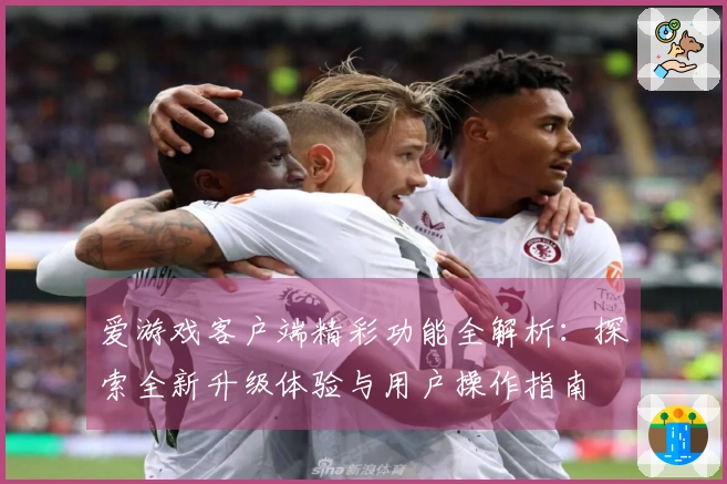 爱游戏客户端精彩功能全解析：探索全新升级体验与用户操作指南