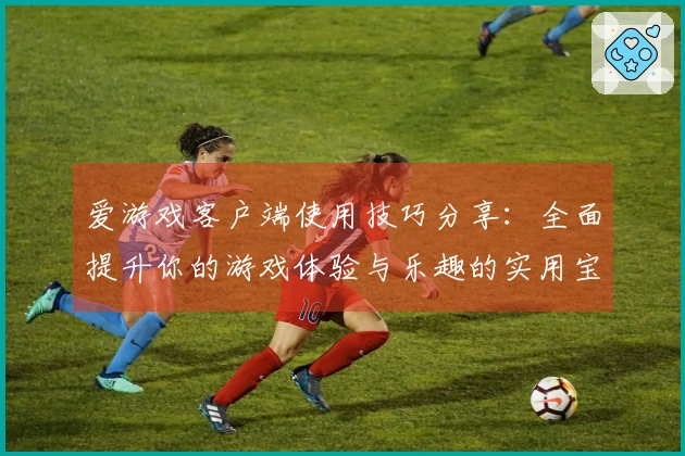 爱游戏客户端使用技巧分享：全面提升你的游戏体验与乐趣的实用宝典