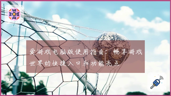 爱游戏电脑版使用指南：畅享游戏世界的快捷入口和功能亮点