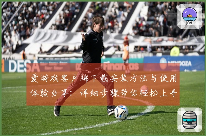 爱游戏客户端下载安装方法与使用体验分享：详细步骤带你轻松上手